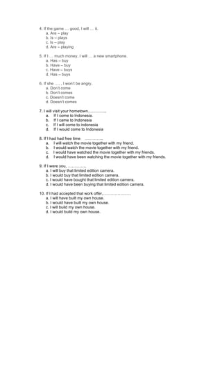 4. If the game … good, I will … it.
a. Are – play
b. Is – plays
c. Is – play
d. Are – playing
5. If I … much money, I will … a new smartphone.
a. Has – buy
b. Have – buy
c. Have – buys
d. Has – buys
6. If she …. , I won’t be angry.
a. Don’t come
b. Don’t comes
c. Doesn’t come
d. Doesn’t comes
7. I will visit your hometown…………..
a. If I come to Indonesia.
b. If I came to Indonesia
c. If I will come to indonesia
d. If I would come to Indonesia
8. If I had had free time …………..
a. I will watch the movie together with my friend.
b. I would watch the movie together with my friend.
c. I would have watched the movie together with my friends.
d. I would have been watching the movie together with my friends.
9. If I were you, …………..
a. I will buy that limited edition camera.
b. I would buy that limited edition camera.
c. I would have bought that limited edition camera.
d. I would have been buying that limited edition camera.
10. If I had accepted that work offer,…………………
a. I will have built my own house.
b. I would have built my own house.
c. I will build my own house.
d. I would build my own house.
 