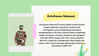Ketahanan Nasional (Tannas) adalah kondisi dinamis
bangsa Indonesia, yang berisi keuletan dan
ketangguhan, yang mengandung kemampuan
mengembangkan kekuatan nasional dalam menghadapi
segala tantangan, ancaman, hambatan dan gangguan
baik dari dalam maupun dari luar, untuk menjamin
identitas, integritas, kelangsungan hidup bangsa dan
negara, serta untuk mencapai perjuangan nasionalnya
(Suradinata, 2005: 47).
Ketahanan Nasional
 
