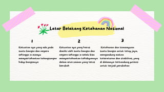 Latar Belakang Ketahanan Nasional
1
Kekuatan apa yang ada pada
suatu bangsa dan negara
sehingga ia mampu
mempertahankan kelangsungan
hidup bangsanya
2
Kekuatan apa yang harus
dimiliki oleh suatu bangsa dan
negara sehingga ia selalu bisa
mempertahankan kehidupannya
dalam arus zaman yang terus
berubah
3
Ketahanan dan kemampuan
suatu bangsa untuk tetap jaya,
mengandung makna
keteraturan dan stabilitas, yang
di dalamnya terkandung potensi
untuk terjadi perubahan
 
