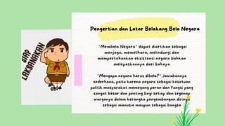 “Membela Negara” dapat diartikan sebagai
menjaga, memelihara, melindungi dan
mempertahankan eksistensi negara bahkan
melepaskannya dari bahaya
“Mengapa negara harus dibela?” Jawabannya
sederhana, yaitu karena negara sebagai kesatuan
politik masyarakat memegang peran dan fungsi yang
sangat besar dan penting bagi setiap dan segenap
warganya dalam kerangka pengembangan dirinya
sebagai manusia maupun sebagai bangsa
Pengertian dan Latar Belakang Bela Negara
 