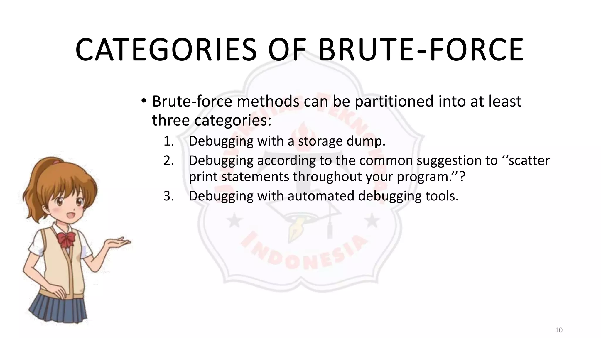 10
CATEGORIES OF BRUTE-FORCE
• Brute-force methods can be partitioned into at least
three categories:
1. Debugging with a storage dump.
2. Debugging according to the common suggestion to ‘‘scatter
print statements throughout your program.’’?
3. Debugging with automated debugging tools.
 