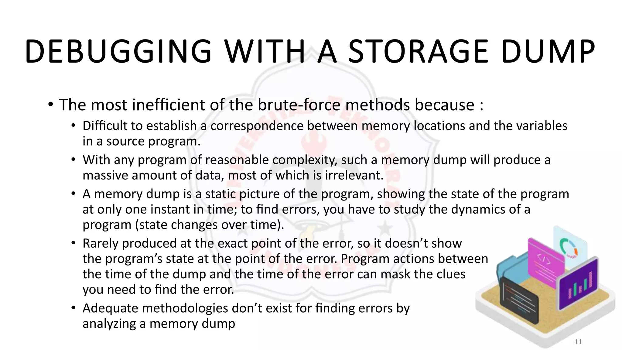 11
DEBUGGING WITH A STORAGE DUMP
• The most inefﬁcient of the brute-force methods because :
• Difﬁcult to establish a correspondence between memory locations and the variables
in a source program.
• With any program of reasonable complexity, such a memory dump will produce a
massive amount of data, most of which is irrelevant.
• A memory dump is a static picture of the program, showing the state of the program
at only one instant in time; to ﬁnd errors, you have to study the dynamics of a
program (state changes over time).
• Rarely produced at the exact point of the error, so it doesn’t show
the program’s state at the point of the error. Program actions between
the time of the dump and the time of the error can mask the clues
you need to ﬁnd the error.
• Adequate methodologies don’t exist for ﬁnding errors by
analyzing a memory dump
 