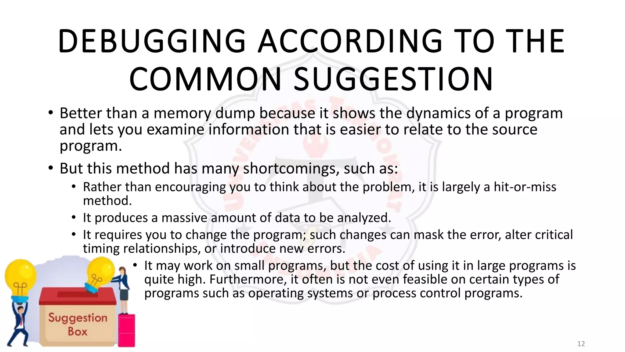 12
DEBUGGING ACCORDING TO THE
COMMON SUGGESTION
• Better than a memory dump because it shows the dynamics of a program
and lets you examine information that is easier to relate to the source
program.
• But this method has many shortcomings, such as:
• Rather than encouraging you to think about the problem, it is largely a hit-or-miss
method.
• It produces a massive amount of data to be analyzed.
• It requires you to change the program; such changes can mask the error, alter critical
timing relationships, or introduce new errors.
• It may work on small programs, but the cost of using it in large programs is
quite high. Furthermore, it often is not even feasible on certain types of
programs such as operating systems or process control programs.
 