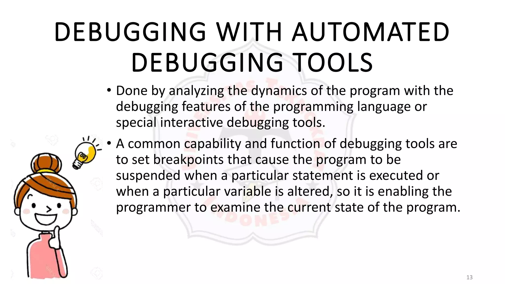 13
DEBUGGING WITH AUTOMATED
DEBUGGING TOOLS
• Done by analyzing the dynamics of the program with the
debugging features of the programming language or
special interactive debugging tools.
• A common capability and function of debugging tools are
to set breakpoints that cause the program to be
suspended when a particular statement is executed or
when a particular variable is altered, so it is enabling the
programmer to examine the current state of the program.
 