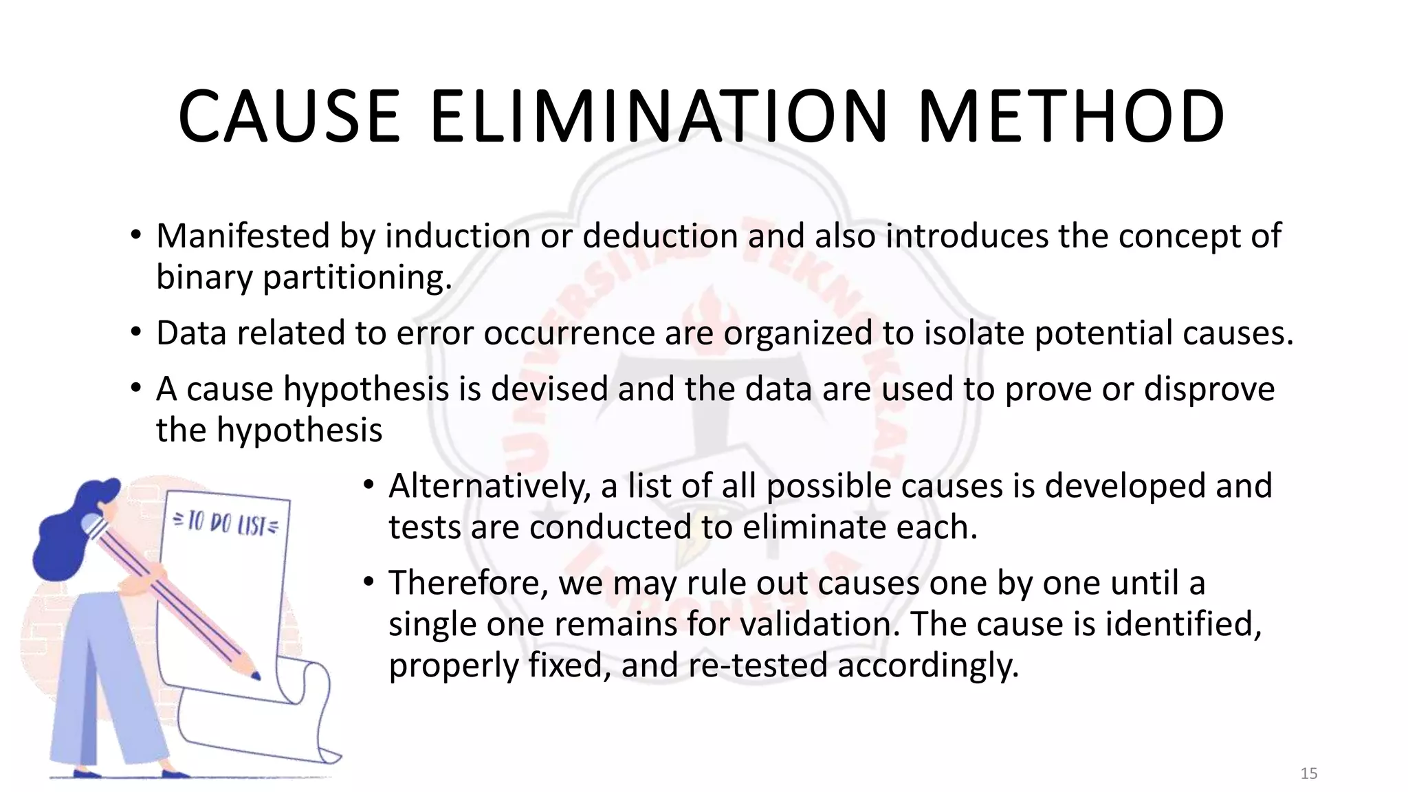 15
CAUSE ELIMINATION METHOD
• Manifested by induction or deduction and also introduces the concept of
binary partitioning.
• Data related to error occurrence are organized to isolate potential causes.
• A cause hypothesis is devised and the data are used to prove or disprove
the hypothesis
• Alternatively, a list of all possible causes is developed and
tests are conducted to eliminate each.
• Therefore, we may rule out causes one by one until a
single one remains for validation. The cause is identified,
properly fixed, and re-tested accordingly.
 