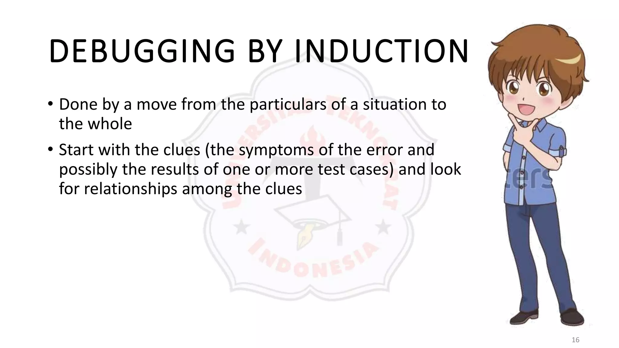 16
DEBUGGING BY INDUCTION
• Done by a move from the particulars of a situation to
the whole
• Start with the clues (the symptoms of the error and
possibly the results of one or more test cases) and look
for relationships among the clues
 