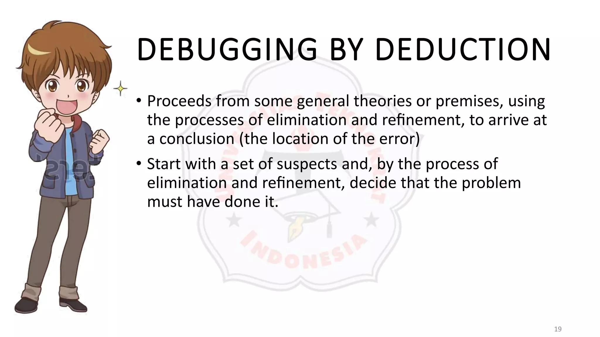 19
DEBUGGING BY DEDUCTION
• Proceeds from some general theories or premises, using
the processes of elimination and reﬁnement, to arrive at
a conclusion (the location of the error)
• Start with a set of suspects and, by the process of
elimination and reﬁnement, decide that the problem
must have done it.
 