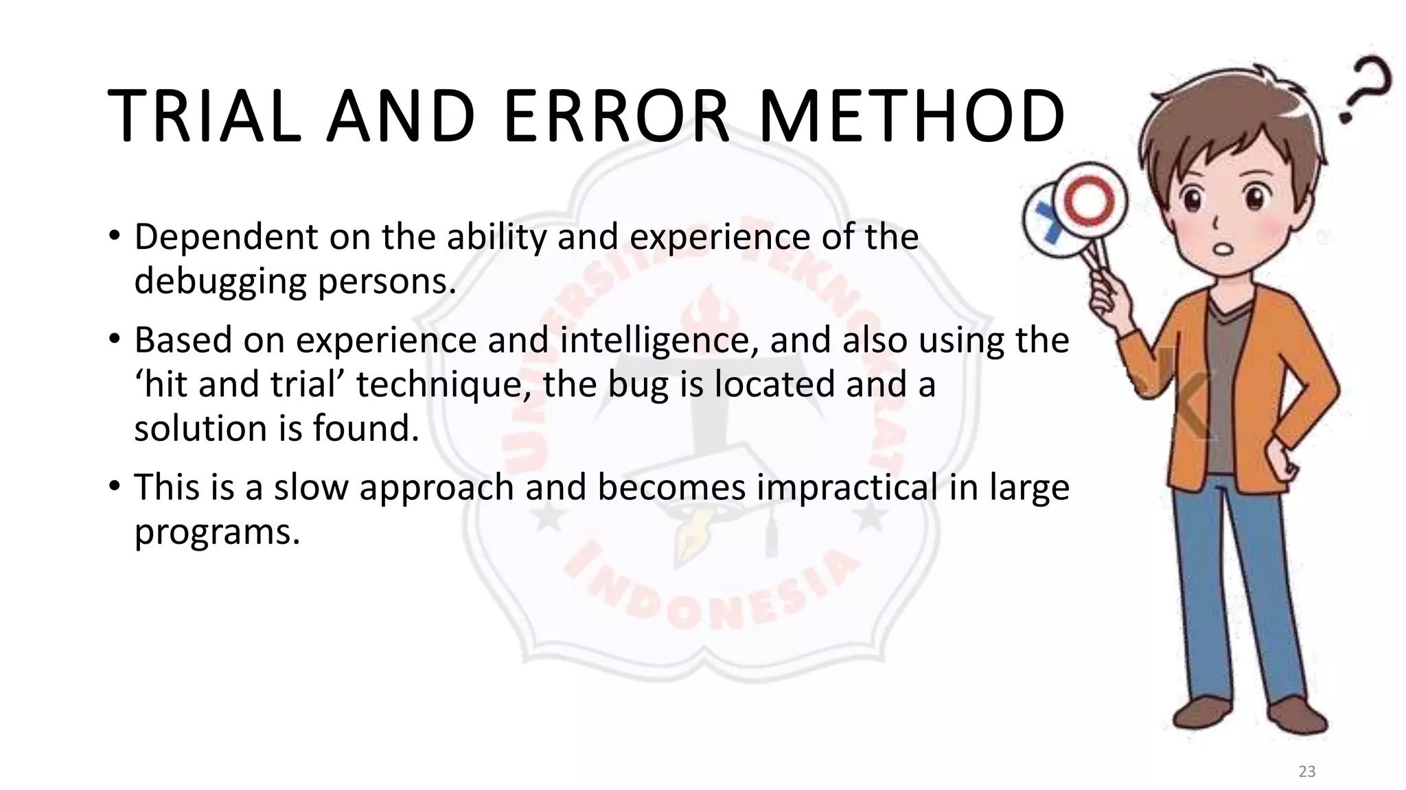 23
TRIAL AND ERROR METHOD
• Dependent on the ability and experience of the
debugging persons.
• Based on experience and intelligence, and also using the
‘hit and trial’ technique, the bug is located and a
solution is found.
• This is a slow approach and becomes impractical in large
programs.
 