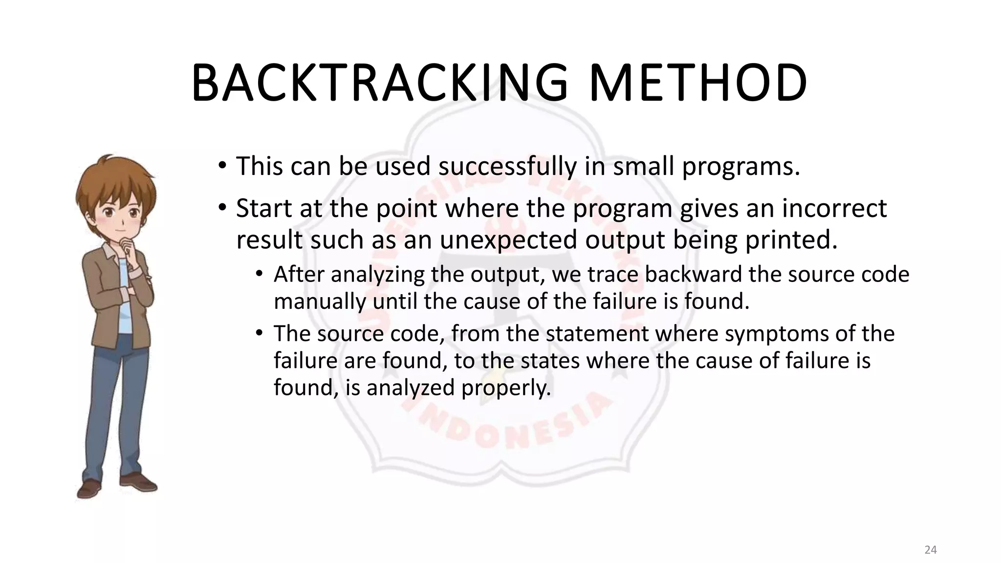 24
BACKTRACKING METHOD
• This can be used successfully in small programs.
• Start at the point where the program gives an incorrect
result such as an unexpected output being printed.
• After analyzing the output, we trace backward the source code
manually until the cause of the failure is found.
• The source code, from the statement where symptoms of the
failure are found, to the states where the cause of failure is
found, is analyzed properly.
 