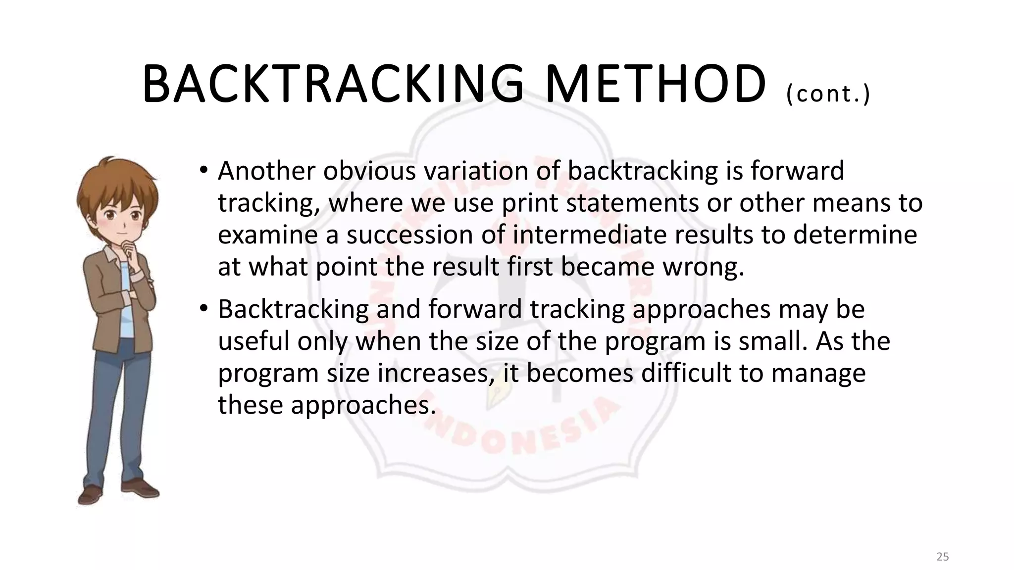 25
BACKTRACKING METHOD (cont.)
• Another obvious variation of backtracking is forward
tracking, where we use print statements or other means to
examine a succession of intermediate results to determine
at what point the result first became wrong.
• Backtracking and forward tracking approaches may be
useful only when the size of the program is small. As the
program size increases, it becomes difficult to manage
these approaches.
 