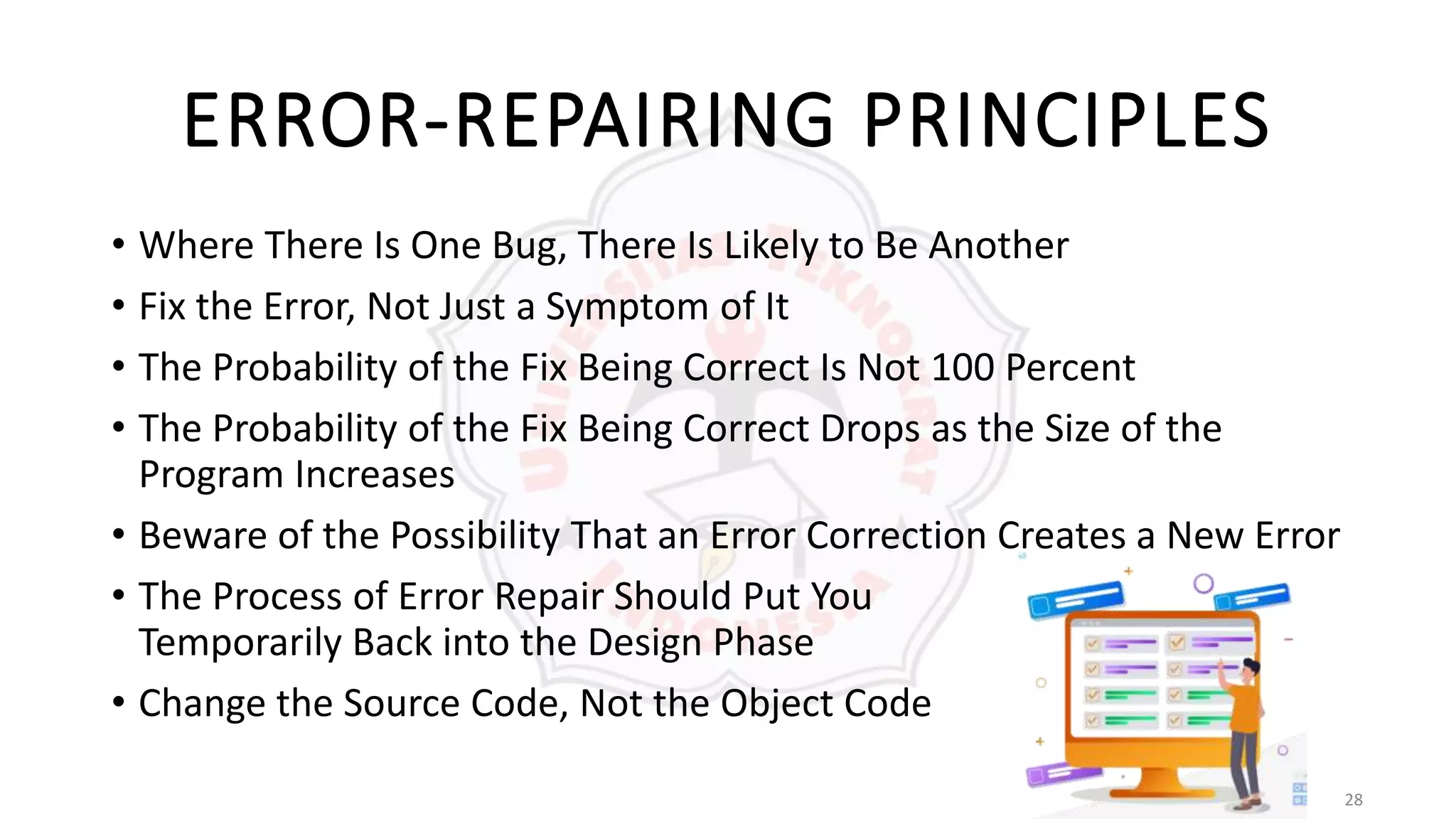 28
ERROR-REPAIRING PRINCIPLES
• Where There Is One Bug, There Is Likely to Be Another
• Fix the Error, Not Just a Symptom of It
• The Probability of the Fix Being Correct Is Not 100 Percent
• The Probability of the Fix Being Correct Drops as the Size of the
Program Increases
• Beware of the Possibility That an Error Correction Creates a New Error
• The Process of Error Repair Should Put You
Temporarily Back into the Design Phase
• Change the Source Code, Not the Object Code
 