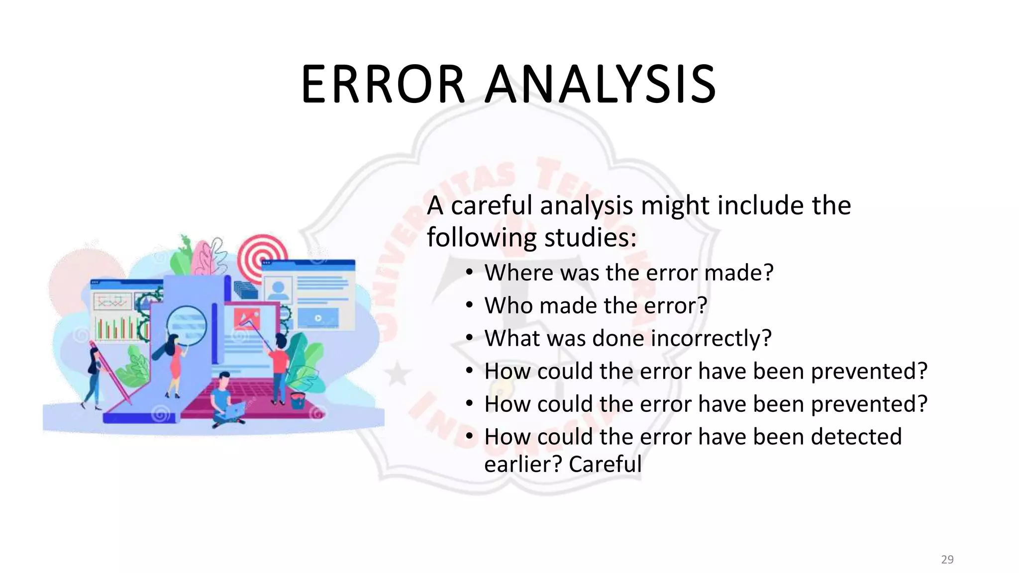 29
ERROR ANALYSIS
A careful analysis might include the
following studies:
• Where was the error made?
• Who made the error?
• What was done incorrectly?
• How could the error have been prevented?
• How could the error have been prevented?
• How could the error have been detected
earlier? Careful
 