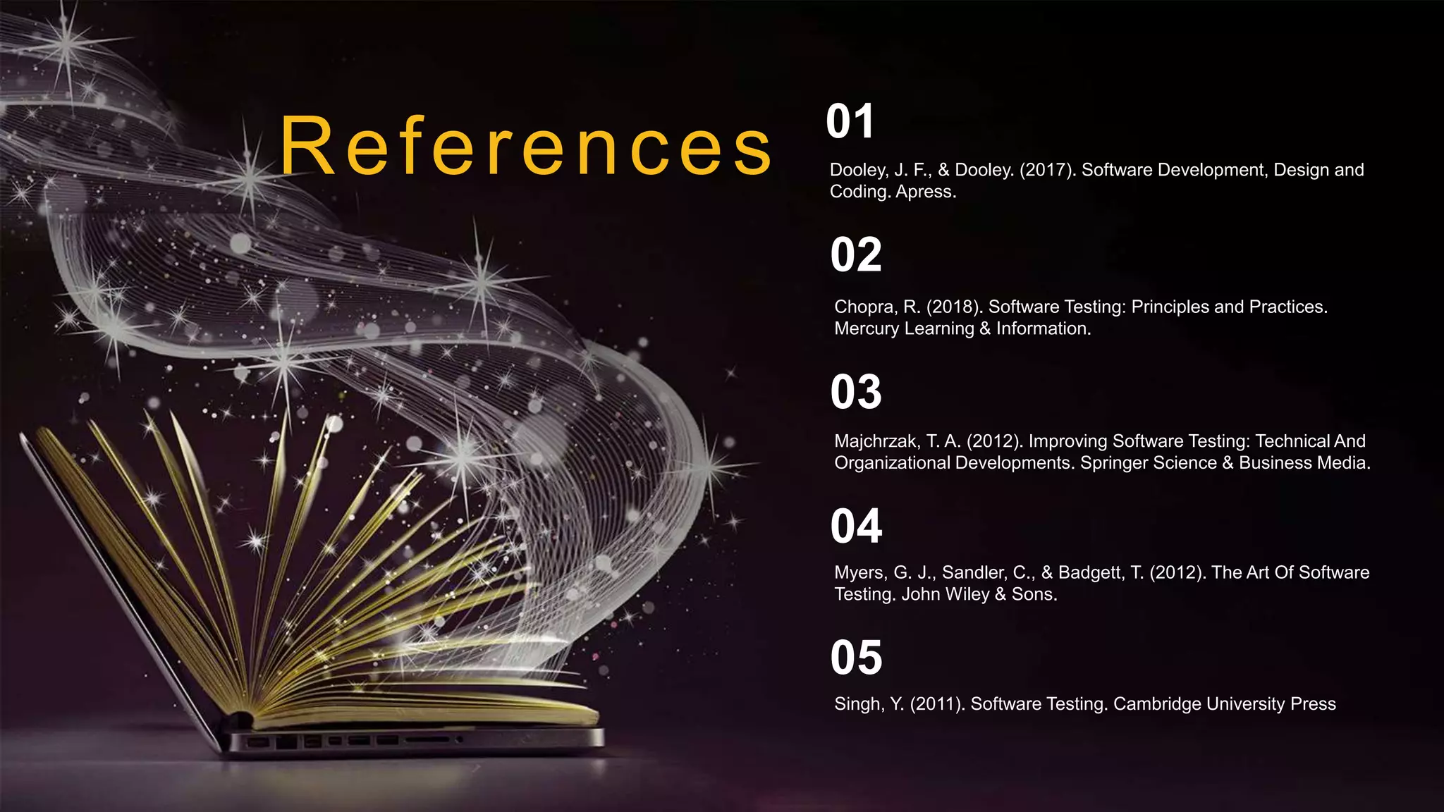 References
Chopra, R. (2018). Software Testing: Principles and Practices.
Mercury Learning & Information.
02
Majchrzak, T. A. (2012). Improving Software Testing: Technical And
Organizational Developments. Springer Science & Business Media.
03
Myers, G. J., Sandler, C., & Badgett, T. (2012). The Art Of Software
Testing. John Wiley & Sons.
04
Dooley, J. F., & Dooley. (2017). Software Development, Design and
Coding. Apress.
01
Singh, Y. (2011). Software Testing. Cambridge University Press
05
 