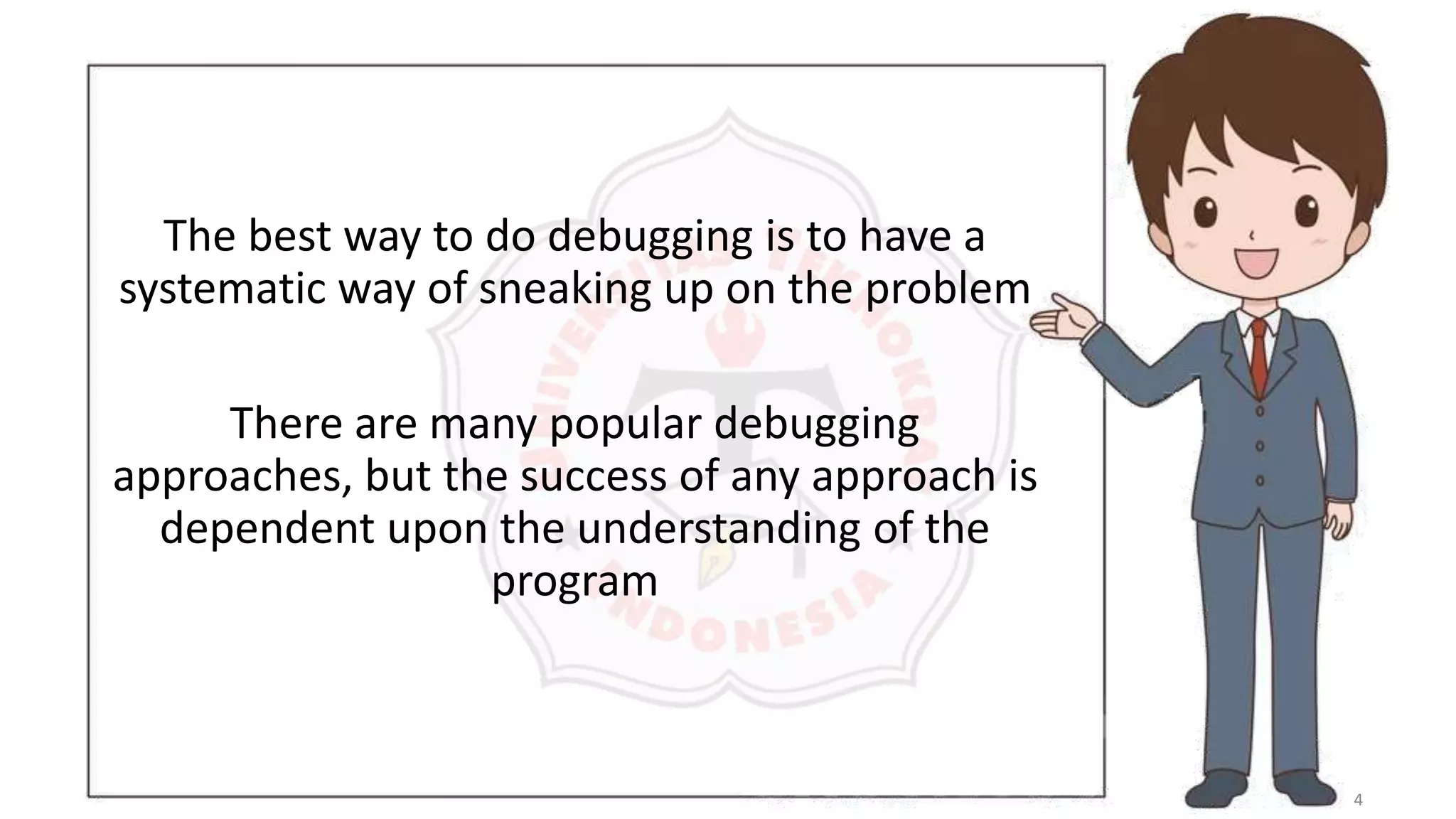 4
The best way to do debugging is to have a
systematic way of sneaking up on the problem
There are many popular debugging
approaches, but the success of any approach is
dependent upon the understanding of the
program
 