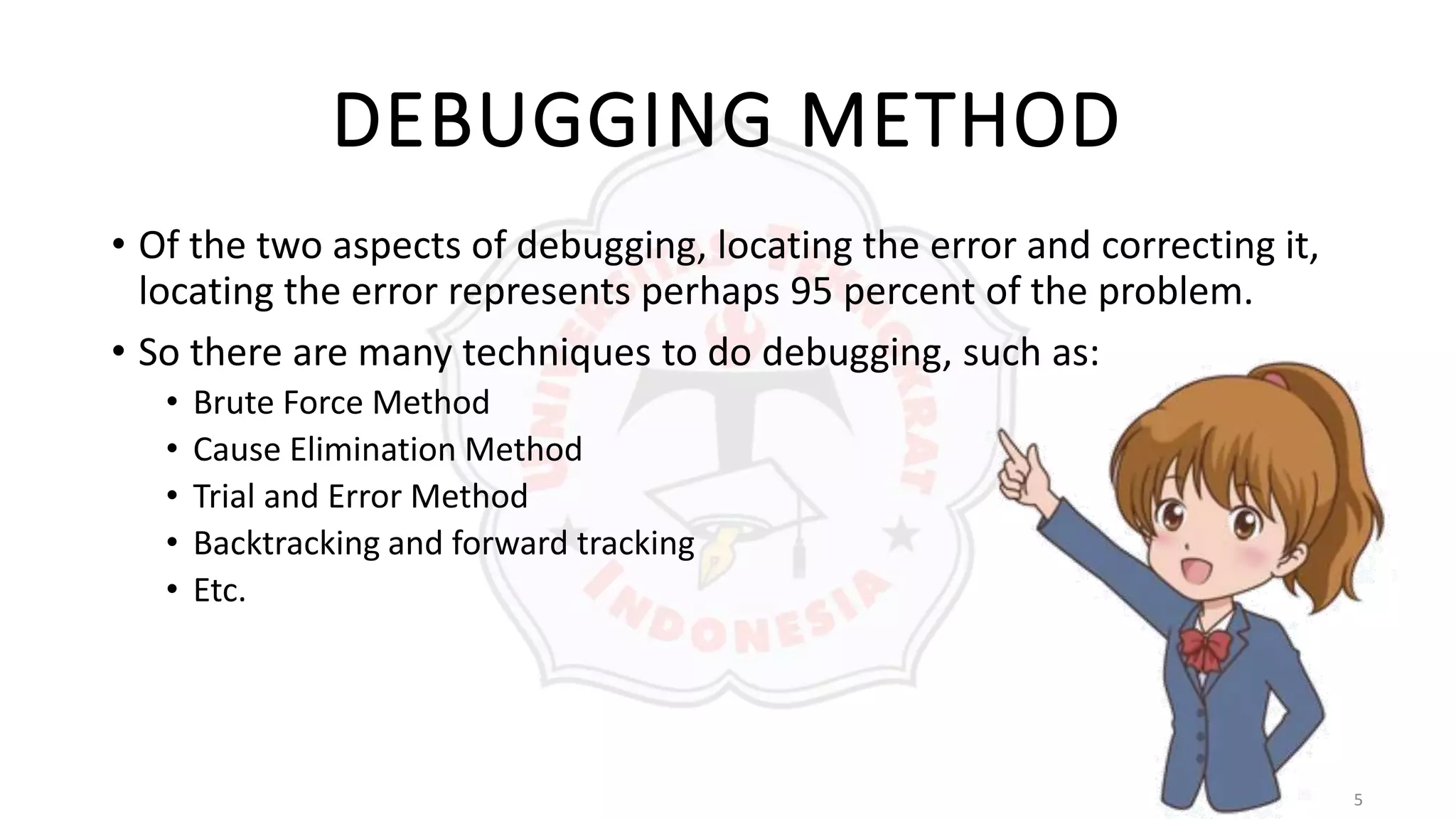 5
DEBUGGING METHOD
• Of the two aspects of debugging, locating the error and correcting it,
locating the error represents perhaps 95 percent of the problem.
• So there are many techniques to do debugging, such as:
• Brute Force Method
• Cause Elimination Method
• Trial and Error Method
• Backtracking and forward tracking
• Etc.
 