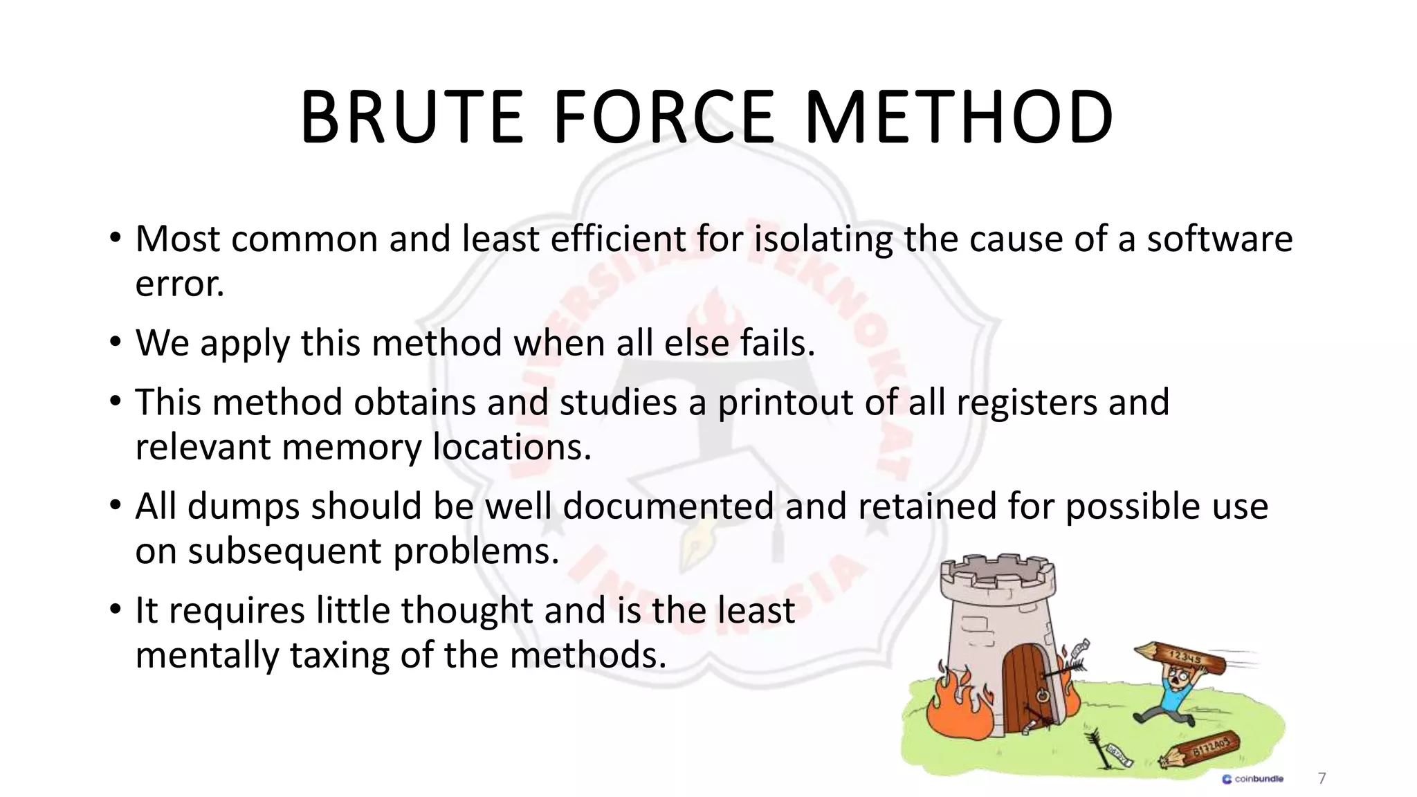 7
BRUTE FORCE METHOD
• Most common and least efficient for isolating the cause of a software
error.
• We apply this method when all else fails.
• This method obtains and studies a printout of all registers and
relevant memory locations.
• All dumps should be well documented and retained for possible use
on subsequent problems.
• It requires little thought and is the least
mentally taxing of the methods.
 