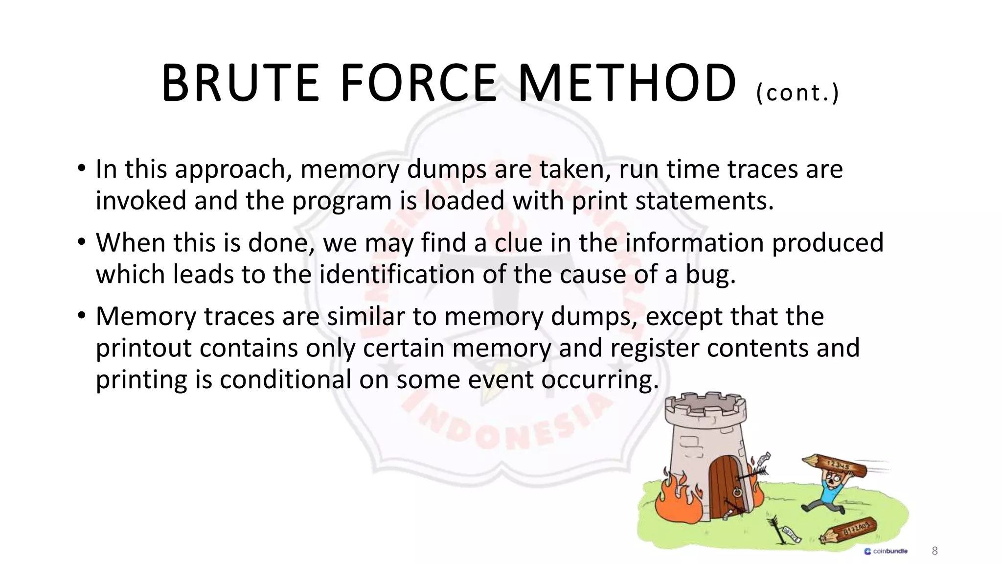 8
BRUTE FORCE METHOD (cont.)
• In this approach, memory dumps are taken, run time traces are
invoked and the program is loaded with print statements.
• When this is done, we may find a clue in the information produced
which leads to the identification of the cause of a bug.
• Memory traces are similar to memory dumps, except that the
printout contains only certain memory and register contents and
printing is conditional on some event occurring.
 