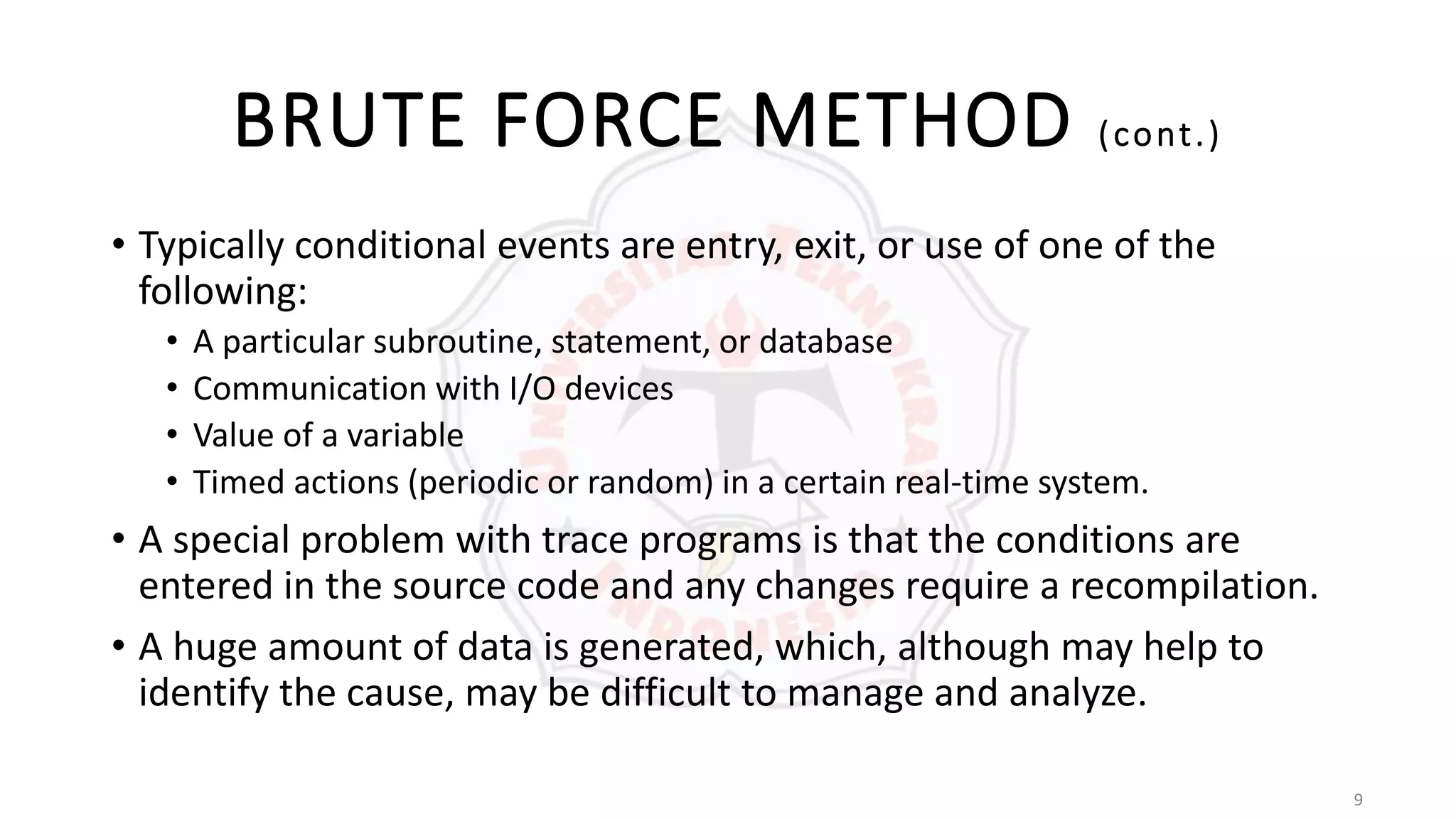 9
BRUTE FORCE METHOD (cont.)
• Typically conditional events are entry, exit, or use of one of the
following:
• A particular subroutine, statement, or database
• Communication with I/O devices
• Value of a variable
• Timed actions (periodic or random) in a certain real-time system.
• A special problem with trace programs is that the conditions are
entered in the source code and any changes require a recompilation.
• A huge amount of data is generated, which, although may help to
identify the cause, may be difficult to manage and analyze.
 