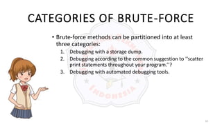 10
CATEGORIES OF BRUTE-FORCE
• Brute-force methods can be partitioned into at least
three categories:
1. Debugging with a storage dump.
2. Debugging according to the common suggestion to ‘‘scatter
print statements throughout your program.’’?
3. Debugging with automated debugging tools.
 