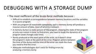 11
DEBUGGING WITH A STORAGE DUMP
• The most inefﬁcient of the brute-force methods because :
• Difﬁcult to establish a correspondence between memory locations and the variables
in a source program.
• With any program of reasonable complexity, such a memory dump will produce a
massive amount of data, most of which is irrelevant.
• A memory dump is a static picture of the program, showing the state of the program
at only one instant in time; to ﬁnd errors, you have to study the dynamics of a
program (state changes over time).
• Rarely produced at the exact point of the error, so it doesn’t show
the program’s state at the point of the error. Program actions between
the time of the dump and the time of the error can mask the clues
you need to ﬁnd the error.
• Adequate methodologies don’t exist for ﬁnding errors by
analyzing a memory dump
 