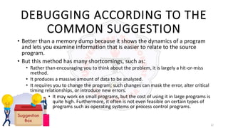 12
DEBUGGING ACCORDING TO THE
COMMON SUGGESTION
• Better than a memory dump because it shows the dynamics of a program
and lets you examine information that is easier to relate to the source
program.
• But this method has many shortcomings, such as:
• Rather than encouraging you to think about the problem, it is largely a hit-or-miss
method.
• It produces a massive amount of data to be analyzed.
• It requires you to change the program; such changes can mask the error, alter critical
timing relationships, or introduce new errors.
• It may work on small programs, but the cost of using it in large programs is
quite high. Furthermore, it often is not even feasible on certain types of
programs such as operating systems or process control programs.
 