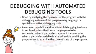 13
DEBUGGING WITH AUTOMATED
DEBUGGING TOOLS
• Done by analyzing the dynamics of the program with the
debugging features of the programming language or
special interactive debugging tools.
• A common capability and function of debugging tools are
to set breakpoints that cause the program to be
suspended when a particular statement is executed or
when a particular variable is altered, so it is enabling the
programmer to examine the current state of the program.
 