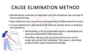 15
CAUSE ELIMINATION METHOD
• Manifested by induction or deduction and also introduces the concept of
binary partitioning.
• Data related to error occurrence are organized to isolate potential causes.
• A cause hypothesis is devised and the data are used to prove or disprove
the hypothesis
• Alternatively, a list of all possible causes is developed and
tests are conducted to eliminate each.
• Therefore, we may rule out causes one by one until a
single one remains for validation. The cause is identified,
properly fixed, and re-tested accordingly.
 