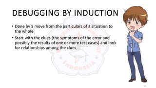 16
DEBUGGING BY INDUCTION
• Done by a move from the particulars of a situation to
the whole
• Start with the clues (the symptoms of the error and
possibly the results of one or more test cases) and look
for relationships among the clues
 