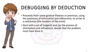 19
DEBUGGING BY DEDUCTION
• Proceeds from some general theories or premises, using
the processes of elimination and reﬁnement, to arrive at
a conclusion (the location of the error)
• Start with a set of suspects and, by the process of
elimination and reﬁnement, decide that the problem
must have done it.
 