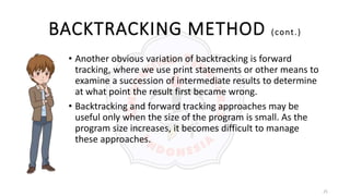 25
BACKTRACKING METHOD (cont.)
• Another obvious variation of backtracking is forward
tracking, where we use print statements or other means to
examine a succession of intermediate results to determine
at what point the result first became wrong.
• Backtracking and forward tracking approaches may be
useful only when the size of the program is small. As the
program size increases, it becomes difficult to manage
these approaches.
 