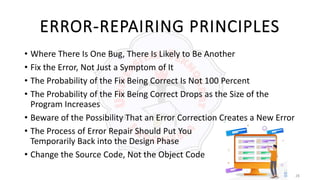 28
ERROR-REPAIRING PRINCIPLES
• Where There Is One Bug, There Is Likely to Be Another
• Fix the Error, Not Just a Symptom of It
• The Probability of the Fix Being Correct Is Not 100 Percent
• The Probability of the Fix Being Correct Drops as the Size of the
Program Increases
• Beware of the Possibility That an Error Correction Creates a New Error
• The Process of Error Repair Should Put You
Temporarily Back into the Design Phase
• Change the Source Code, Not the Object Code
 