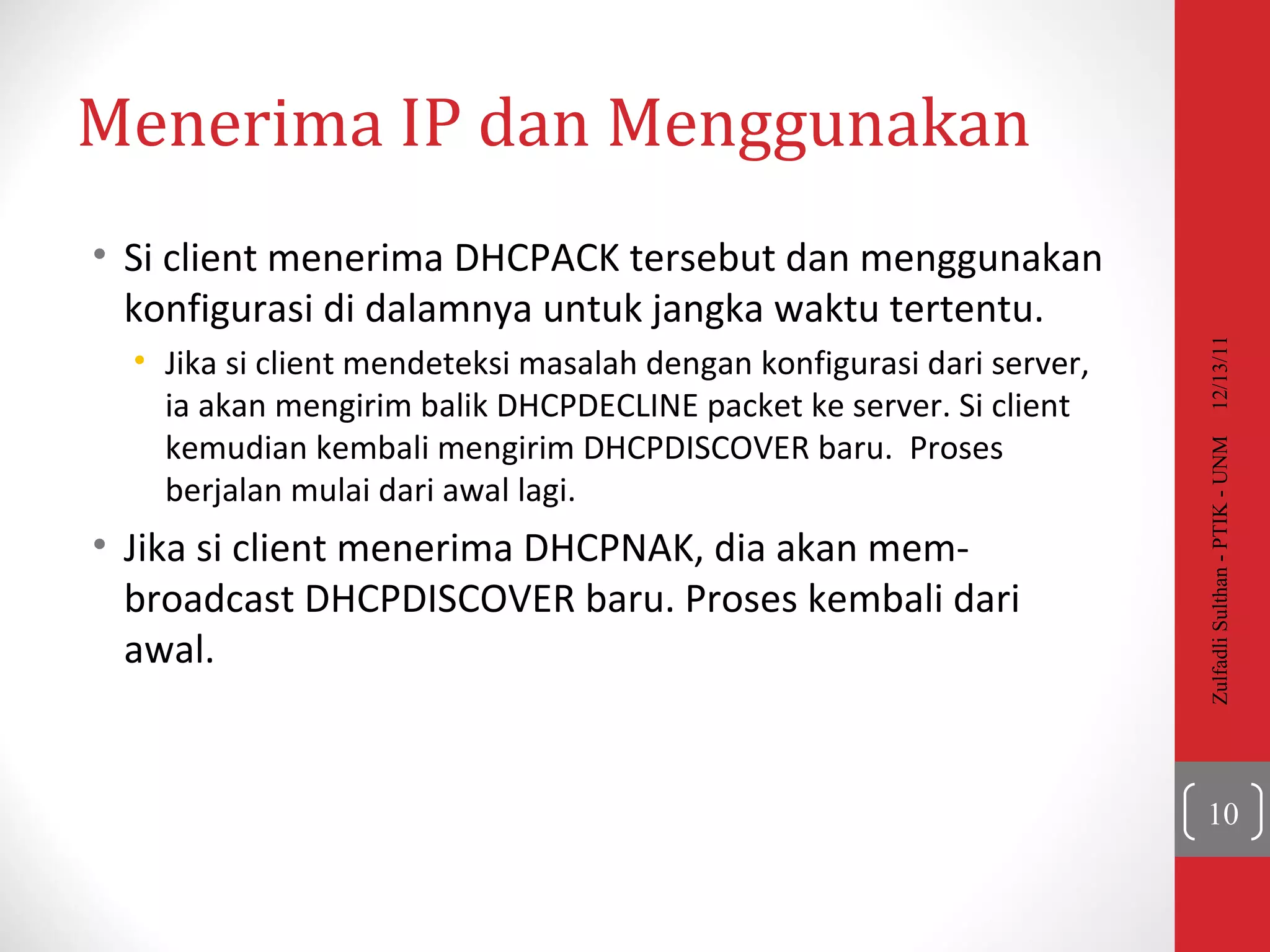Menerima  IP  dan Menggunakan Si client menerima DHCPACK tersebut dan menggunakan konfigurasi di dalamnya untuk jangka waktu tertentu.  Jika si client mendeteksi masalah dengan konfigurasi dari server, ia akan mengirim balik  DHCPDECLINE packet  ke server. Si client kemudian kembali mengirim  DHCPDISCOVER  baru.  Proses berjalan mulai dari awal lagi. Jika si client menerima  DHCPNAK , dia akan mem-  broadcast DHCPDISCOVER  baru. Proses kembali dari awal. 12/13/11 Zulfadli Sulthan - PTIK - UNM 