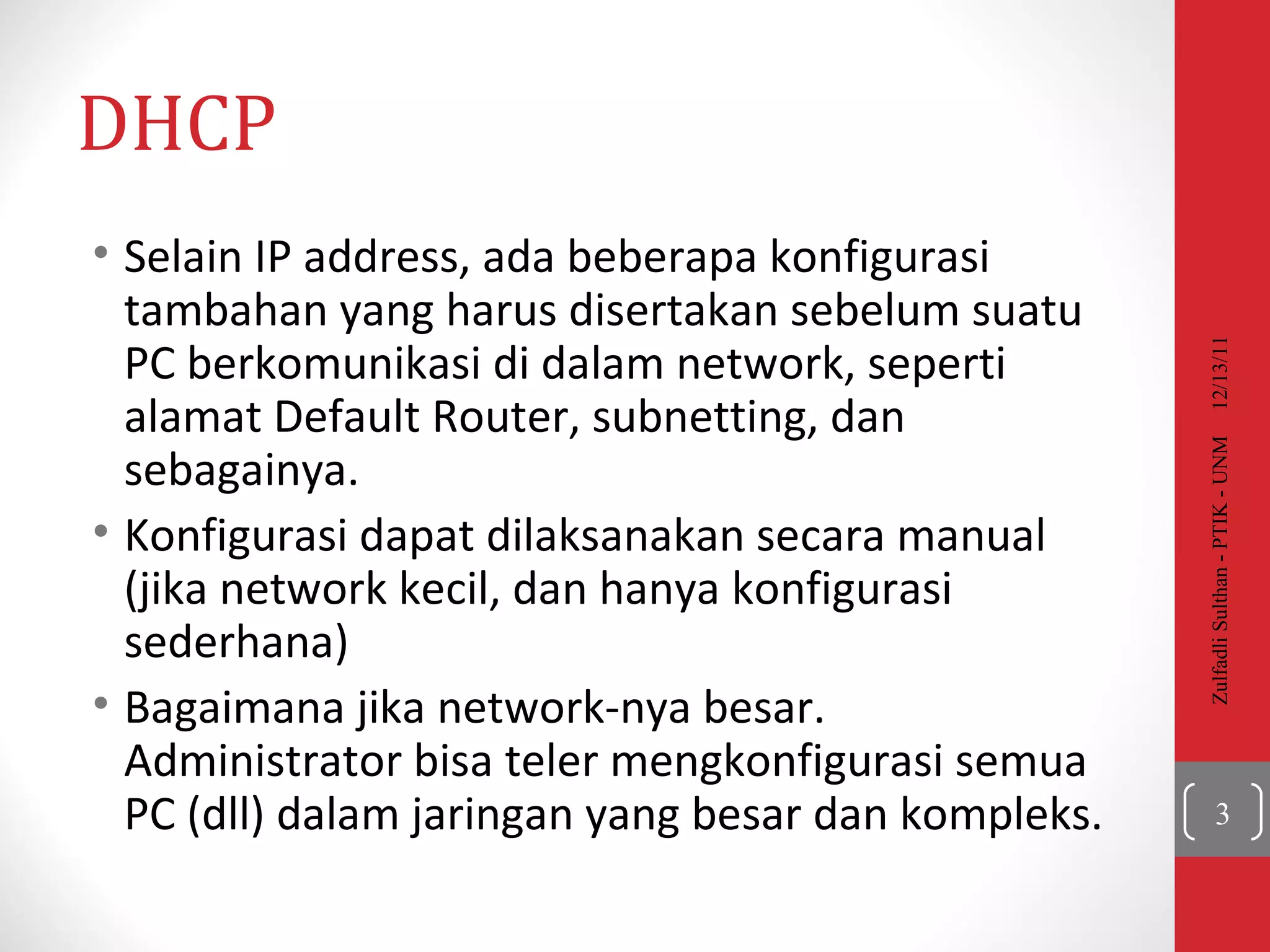 DHCP Selain IP address, ada beberapa konfigurasi tambahan yang harus disertakan sebelum suatu PC berkomunikasi di dalam network, seperti alamat Default Router, subnetting, dan sebagainya. Konfigurasi dapat dilaksanakan secara manual (jika network kecil, dan hanya konfigurasi sederhana)  Bagaimana jika network-nya besar. Administrator bisa teler mengkonfigurasi semua PC (dll) dalam jaringan yang besar dan kompleks. 12/13/11 Zulfadli Sulthan - PTIK - UNM 