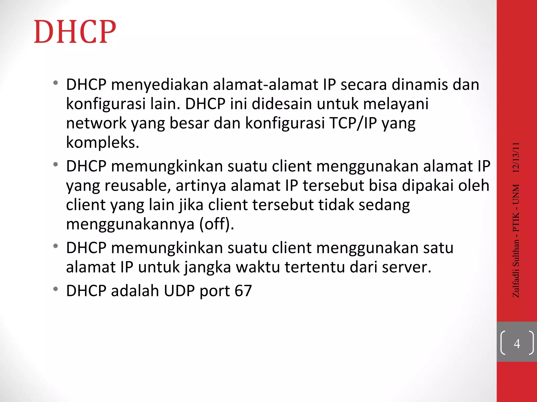 DHCP DHCP  menyediakan alamat-alamat IP secara dinamis dan konfigurasi lain. DHCP ini didesain untuk melayani network yang besar dan konfigurasi TCP/IP yang kompleks.   DHCP  memungkinkan suatu client menggunakan alamat IP yang reusable, artinya alamat IP tersebut bisa dipakai oleh client yang lain jika client tersebut tidak sedang menggunakannya (off). DHCP  memungkinkan suatu client menggunakan satu alamat IP untuk jangka waktu tertentu dari server.  DHCP adalah UDP port 67 12/13/11 Zulfadli Sulthan - PTIK - UNM 