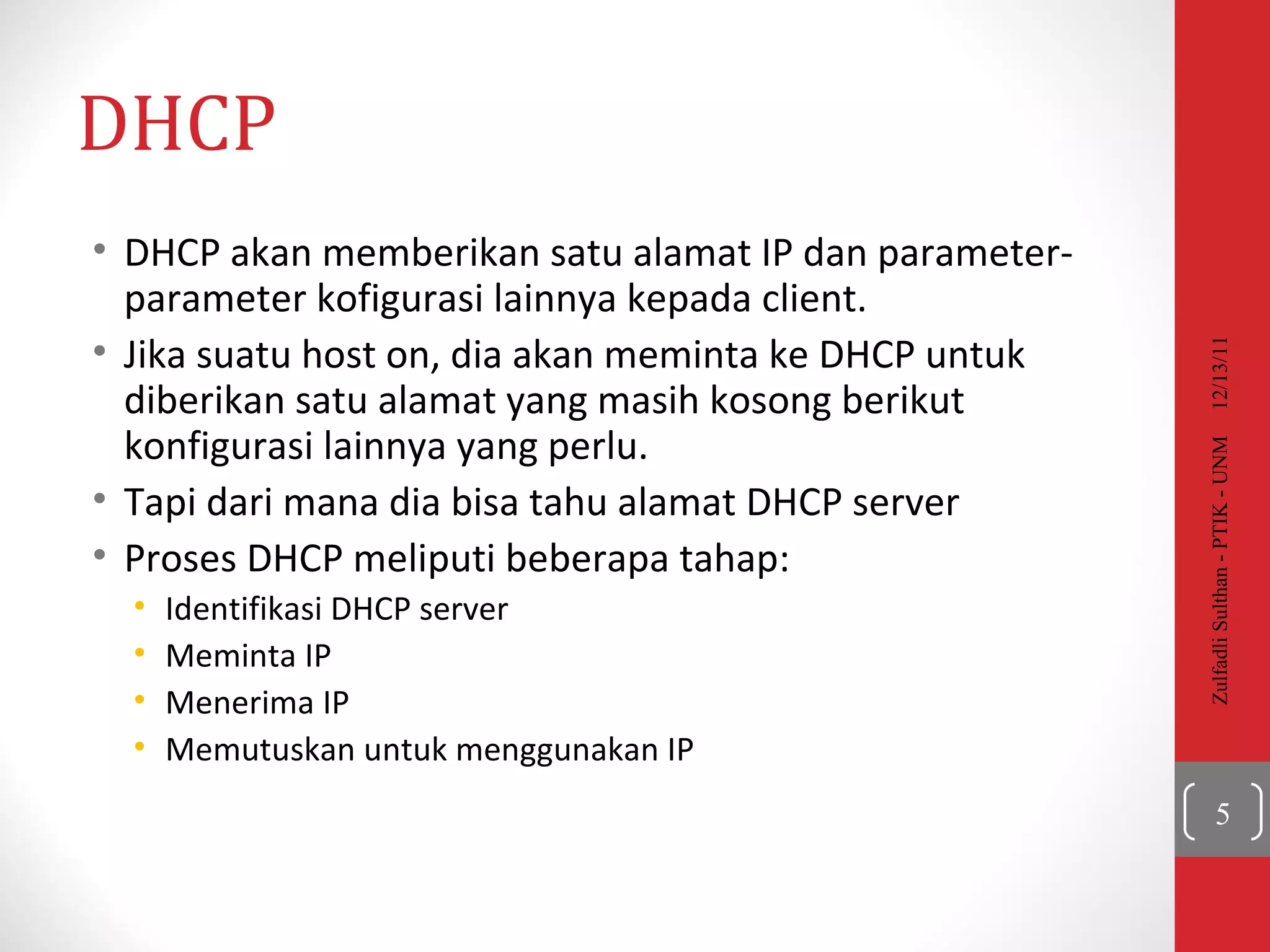 DHCP DHCP  akan memberikan satu alamat IP dan parameter-parameter kofigurasi lainnya kepada client. Jika suatu host on, dia akan meminta ke DHCP untuk diberikan satu alamat yang masih kosong berikut konfigurasi lainnya yang perlu. Tapi dari mana dia bisa tahu alamat DHCP server Proses DHCP meliputi beberapa tahap: Identifikasi  DHCP server  Meminta  IP Menerima  IP Memutuskan untuk menggunakan  IP 12/13/11 Zulfadli Sulthan - PTIK - UNM 