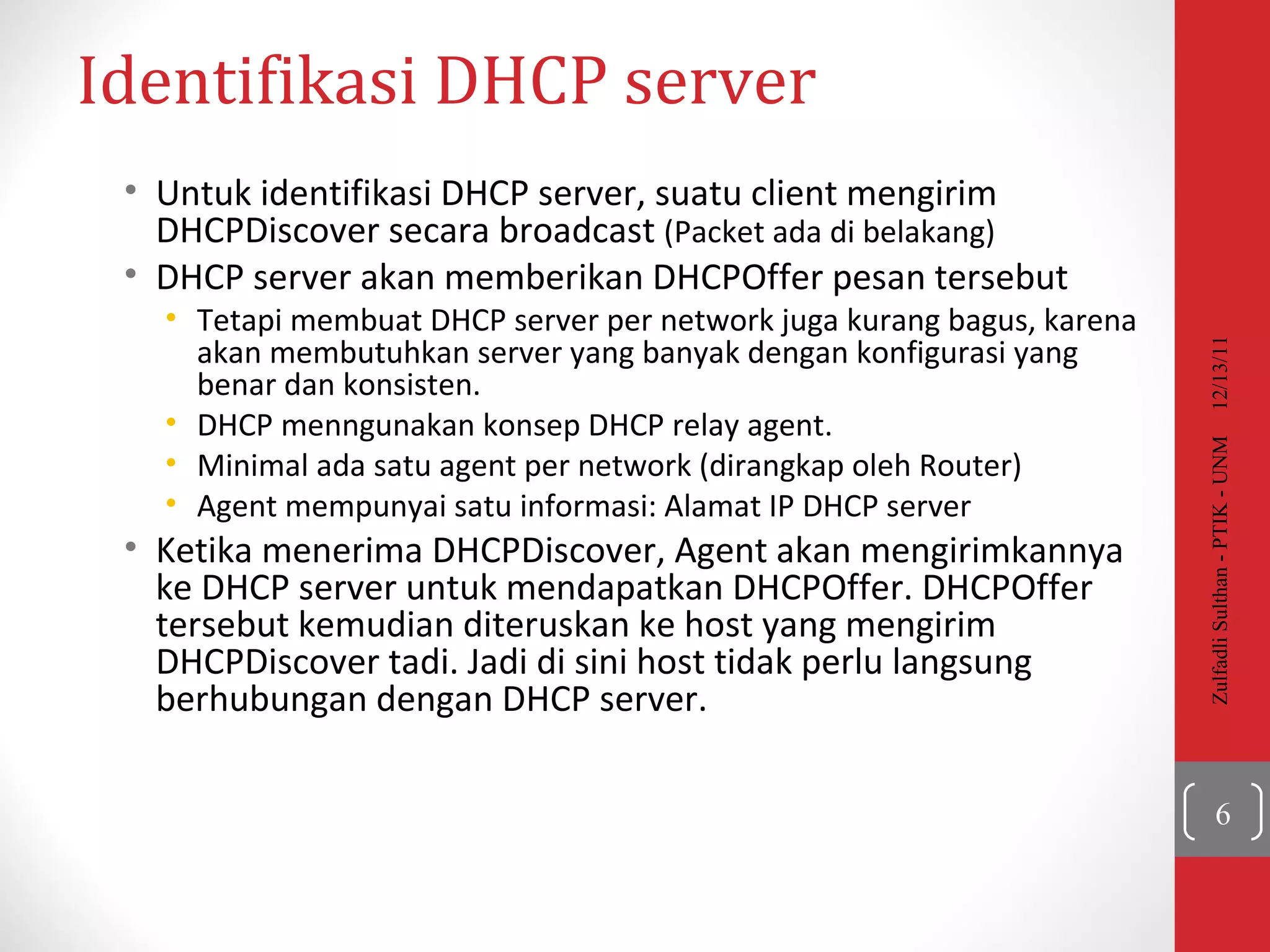 Identifikasi  DHCP server  Untuk identifikasi DHCP server, suatu client mengirim DHCPDiscover secara broadcast  (Packet ada di belakang) DHCP server akan memberikan DHCPOffer pesan tersebut Tetapi membuat DHCP server per network juga kurang bagus, karena akan membutuhkan server yang banyak dengan konfigurasi yang benar dan konsisten. DHCP menngunakan konsep DHCP relay agent. Minimal ada satu agent per network (dirangkap oleh Router) Agent mempunyai satu informasi: Alamat IP DHCP server Ketika menerima DHCPDiscover, Agent akan mengirimkannya ke DHCP server untuk mendapatkan DHCPOffer. DHCPOffer tersebut kemudian diteruskan ke host yang mengirim DHCPDiscover tadi. Jadi di sini host tidak perlu langsung berhubungan dengan DHCP server. 12/13/11 Zulfadli Sulthan - PTIK - UNM 