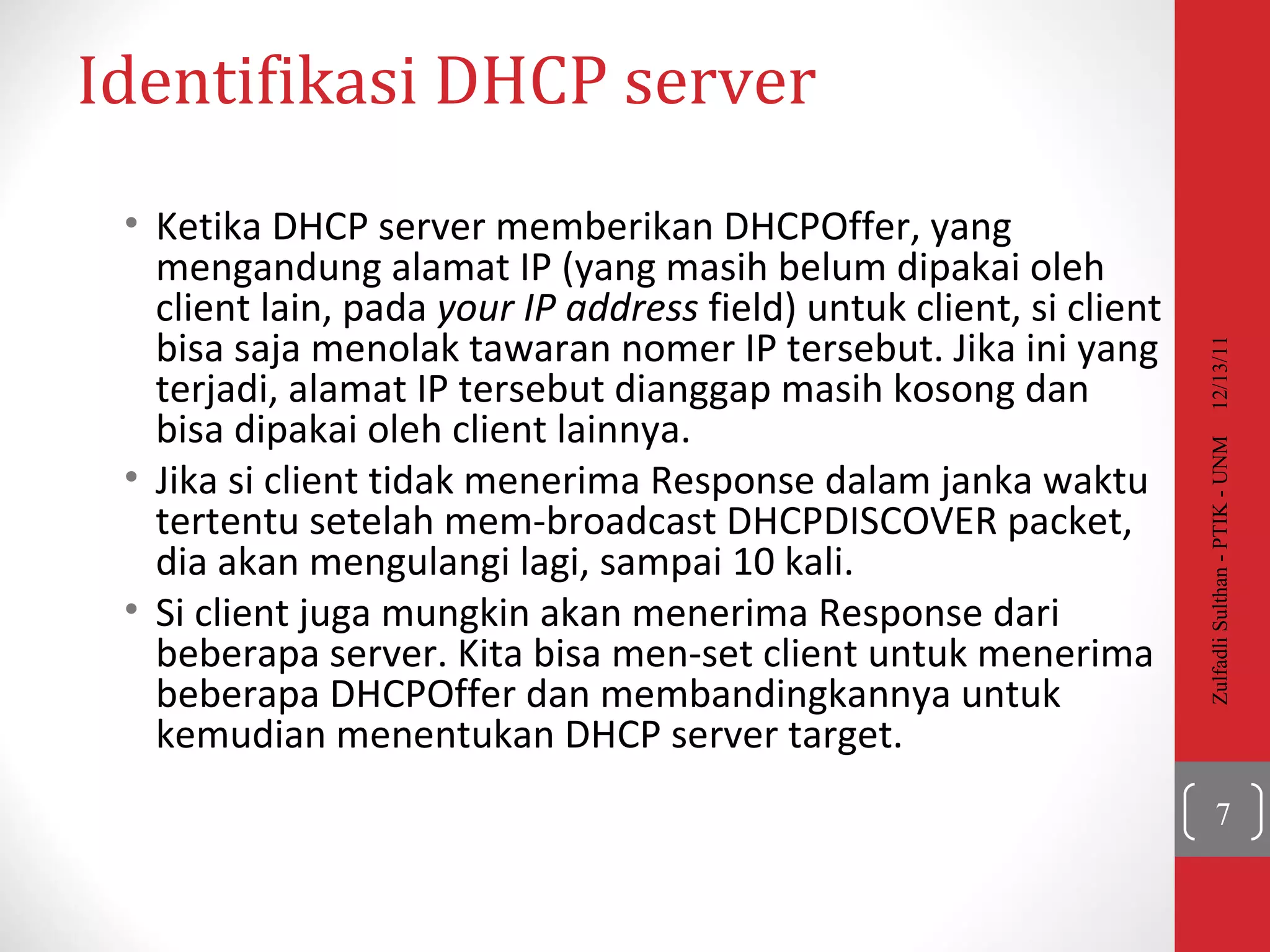 Identifikasi  DHCP server Ketika DHCP server memberikan DHCPOffer, yang mengandung alamat IP (yang masih belum dipakai oleh client lain, pada  your IP address  field ) untuk client, si client bisa saja menolak tawaran nomer IP tersebut. Jika ini yang terjadi, alamat IP tersebut dianggap masih kosong dan bisa dipakai oleh client lainnya. Jika si client tidak menerima Response dalam janka waktu tertentu setelah mem-broadcast  DHCPDISCOVER packet,  dia akan mengulangi lagi, sampai  10  kali .  Si client juga mungkin akan menerima Response dari beberapa server.   Kita bisa men-set client untuk menerima beberapa DHCPOffer dan membandingkannya untuk kemudian menentukan DHCP server target.  12/13/11 Zulfadli Sulthan - PTIK - UNM 