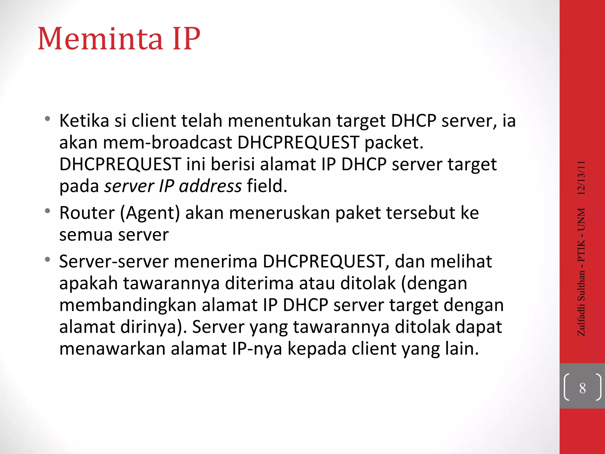Meminta  IP Ketika si client telah menentukan target DHCP server, ia akan mem-broadcast  DHCPREQUEST packet. DHCPREQUEST  ini berisi alamat IP DHCP server target pada  server IP address  field.  Router (Agent) akan meneruskan paket tersebut ke semua server   Server-server menerima DHCPREQUEST, dan melihat apakah tawarannya diterima atau ditolak (dengan membandingkan alamat IP DHCP server target dengan alamat dirinya). Server yang tawarannya ditolak dapat menawarkan alamat IP-nya kepada client yang lain. 12/13/11 Zulfadli Sulthan - PTIK - UNM 