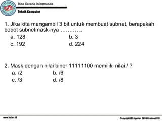 1. Jika kita mengambil 3 bit untuk membuat subnet, berapakah bobot subnetmask-nya ………… a. 128 b. 3 c. 192 d. 224 2. Mask dengan nilai biner 11111100 memiliki nilai / ?  a. /2 b. /6 c. /3 d. /8 