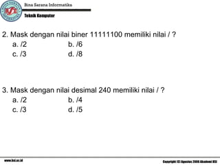 2. Mask dengan nilai biner 11111100 memiliki nilai / ?  a. /2 b. /6 c. /3 d. /8 3. Mask dengan nilai desimal 240 memiliki nilai / ?  a. /2 b. /4 c. /3 d. /5 