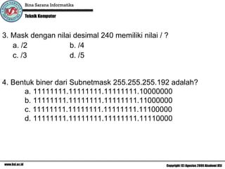 3. Mask dengan nilai desimal 240 memiliki nilai / ?  a. /2 b. /4 c. /3 d. /5 4. Bentuk biner dari Subnetmask  255.255.255.192 adalah ? a.  11111111.11111111.11111111.10000000 b. 11111111.11111111.11111111.11000000 c. 11111111.11111111.11111111.11100000 d. 11111111.11111111.11111111.11110000 