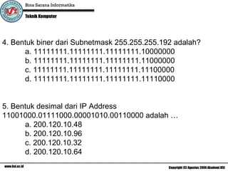 4. Bentuk biner dari Subnetmask  255.255.255.192 adalah ? a.  11111111.11111111.11111111.10000000 b. 11111111.11111111.11111111.11000000 c. 11111111.11111111.11111111.11100000 d. 11111111.11111111.11111111.11110000 5. Bentuk desimal dari IP Address  11001000.01111000.00001010.00110000 adalah … a.  200.120.10.48 b. 200.120.10.96 c. 200.120.10.32 d. 200.120.10.64 