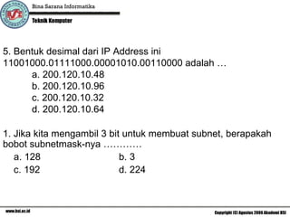 5. Bentuk desimal dari IP Address ini  11001000.01111000.00001010.00110000 adalah … a.  200.120.10.48 b. 200.120.10.96 c. 200.120.10.32 d. 200.120.10.64 1. Jika kita mengambil 3 bit untuk membuat subnet, berapakah bobot subnetmask-nya ………… a. 128 b. 3 c. 192 d. 224 