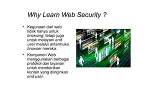 Why Learn Web Security ?
• Kegunaan dari web
tidak hanya untuk
browsing, tetapi juga
untuk melayani end
user melalui antarmuka
browser mereka.
• Komponen Web
menggunakan berbagai
protokol dan layanan
untuk memberikan
konten yang diinginkan
end user.
 
