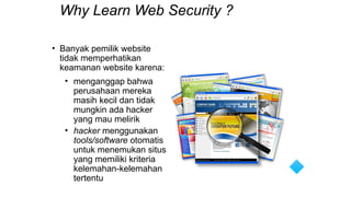 Why Learn Web Security ?
• Banyak pemilik website
tidak memperhatikan
keamanan website karena:
• menganggap bahwa
perusahaan mereka
masih kecil dan tidak
mungkin ada hacker
yang mau melirik
• hacker menggunakan
tools/software otomatis
untuk menemukan situs
yang memiliki kriteria
kelemahan-kelemahan
tertentu
 