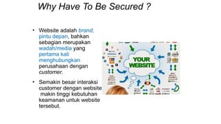 Why Have To Be Secured ?
• Website adalah brand,
pintu depan, bahkan
sebagian merupakan
wadah/media yang
pertama kali
menghubungkan
perusahaan dengan
customer.
• Semakin besar interaksi
customer dengan website,
makin tinggi kebutuhan
keamanan untuk website
tersebut.
 