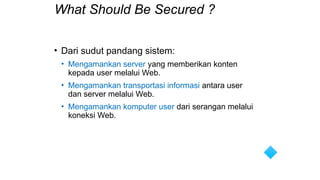 What Should Be Secured ?
• Dari sudut pandang sistem:
• Mengamankan server yang memberikan konten
kepada user melalui Web.
• Mengamankan transportasi informasi antara user
dan server melalui Web.
• Mengamankan komputer user dari serangan melalui
koneksi Web.
 