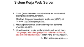Sistem Kerja Web Server
1. Client (user) meminta suatu halaman ke server untuk
ditampilkan dikomputer client.
Misalnya dengan mengetikkan suatu alamat/URL di
browser http://www.google.com.
2. Melalui protokol http, dicarilah komputer bernama
www.google.com.
3. Jika ditemukan, maka seolah-olah terjadi permintaan,
“hai google, ada client yang minta halaman utama ni..,
ada dimana halamannya?”. Inilah yang disebut request.
4. Dari sisi server, web.........
 