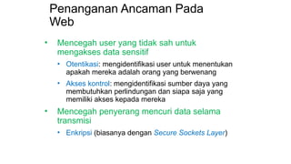 Penanganan Ancaman Pada
Web
• Mencegah user yang tidak sah untuk
mengakses data sensitif
• Otentikasi: mengidentifikasi user untuk menentukan
apakah mereka adalah orang yang berwenang
• Akses kontrol: mengidentifikasi sumber daya yang
membutuhkan perlindungan dan siapa saja yang
memiliki akses kepada mereka
• Mencegah penyerang mencuri data selama
transmisi
• Enkripsi (biasanya dengan Secure Sockets Layer)
 