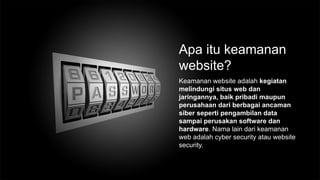 Apa itu keamanan
website?
Keamanan website adalah kegiatan
melindungi situs web dan
jaringannya, baik pribadi maupun
perusahaan dari berbagai ancaman
siber seperti pengambilan data
sampai perusakan software dan
hardware. Nama lain dari keamanan
web adalah cyber security atau website
security.
 
